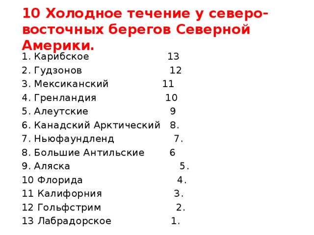 10 Холодное течение у северо-восточных берегов Северной Америки. 1. Карибское 13 2. Гудзонов 12 3. Мексиканский 11 4. Гренландия 10 5. Алеутские 9 6. Канадский Арктический 8. 7. Ньюфаундленд 7. 8. Большие Антильские 6 9. Аляска 5. 10 Флорида 4. 11 Калифорния 3. 12 Гольфстрим 2. 13 Лабрадорское 1. 