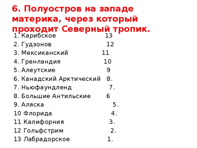 6. Полуостров на западе материка, через который проходит Северный тропик. 1. Карибское 13 2. Гудзонов 12 3. Мексиканский 11 4. Гренландия 10 5. Алеутские 9 6. Канадский Арктический 8. 7. Ньюфаундленд 7. 8. Большие Антильские 6 9. Аляска 5. 10 Флорида 4. 11 Калифорния 3. 12 Гольфстрим 2. 13 Лабрадорское 1. 