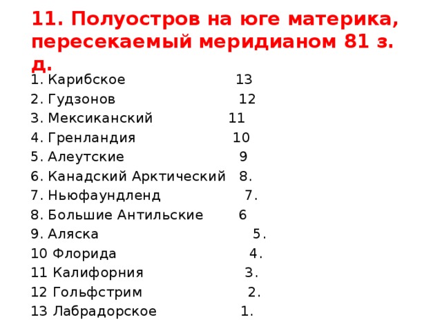 11. Полуостров на юге материка, пересекаемый меридианом 81 з. д. 1. Карибское 13 2. Гудзонов 12 3. Мексиканский 11 4. Гренландия 10 5. Алеутские 9 6. Канадский Арктический 8. 7. Ньюфаундленд 7. 8. Большие Антильские 6 9. Аляска 5. 10 Флорида 4. 11 Калифорния 3. 12 Гольфстрим 2. 13 Лабрадорское 1. 