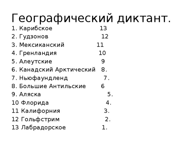 Географический диктант. 1. Карибское 13 2. Гудзонов 12 3. Мексиканский 11 4. Гренландия 10 5. Алеутские 9 6. Канадский Арктический 8. 7. Ньюфаундленд 7. 8. Большие Антильские 6 9. Аляска 5. 10 Флорида 4. 11 Калифорния 3. 12 Гольфстрим 2. 13 Лабрадорское 1. 