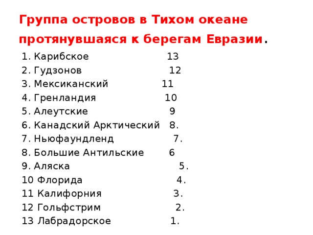 Группа островов в Тихом океане протянувшаяся к берегам Евразии . 1. Карибское 13 2. Гудзонов 12 3. Мексиканский 11 4. Гренландия 10 5. Алеутские 9 6. Канадский Арктический 8. 7. Ньюфаундленд 7. 8. Большие Антильские 6 9. Аляска 5. 10 Флорида 4. 11 Калифорния 3. 12 Гольфстрим 2. 13 Лабрадорское 1. 