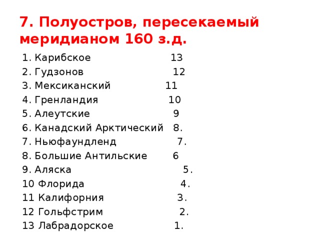 7. Полуостров, пересекаемый меридианом 160 з.д. 1. Карибское 13 2. Гудзонов 12 3. Мексиканский 11 4. Гренландия 10 5. Алеутские 9 6. Канадский Арктический 8. 7. Ньюфаундленд 7. 8. Большие Антильские 6 9. Аляска 5. 10 Флорида 4. 11 Калифорния 3. 12 Гольфстрим 2. 13 Лабрадорское 1. 