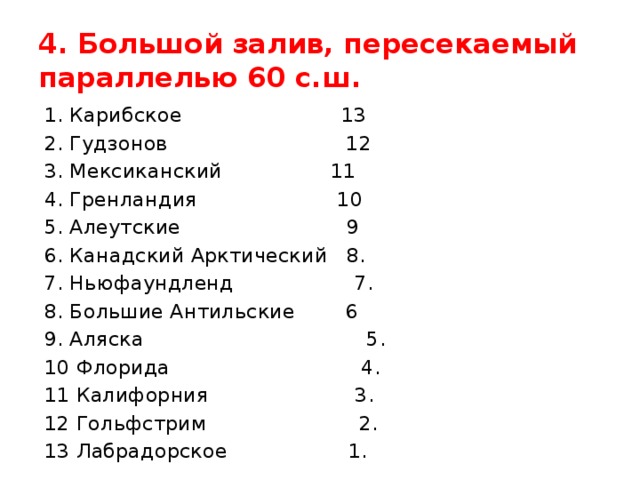 4. Большой залив, пересекаемый параллелью 60 с.ш. 1. Карибское 13 2. Гудзонов 12 3. Мексиканский 11 4. Гренландия 10 5. Алеутские 9 6. Канадский Арктический 8. 7. Ньюфаундленд 7. 8. Большие Антильские 6 9. Аляска 5. 10 Флорида 4. 11 Калифорния 3. 12 Гольфстрим 2. 13 Лабрадорское 1. 