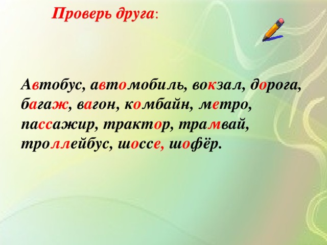Проверь друга : А в тобус, а в т о мобиль, во к зал, д о рога, б а га ж , в а гон, к о мбайн, м е тро, па сс ажир, тракт о р, тра м вай, тро лл ейбус, ш о сс е, ш о фёр.