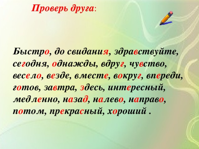 Проверь друга : Быстр о , до свидани я , здра в ствуйте, се г одня, о днажды, вдру г , чу в ство, вес е л о , в е зде, вмест е , в о кру г , вп е реди, г о тов, за в тра, з десь, инт е ресный, медл е нно, н а за д , н а лев о , н а прав о , п о том, пр е кра с ный, х о роший .