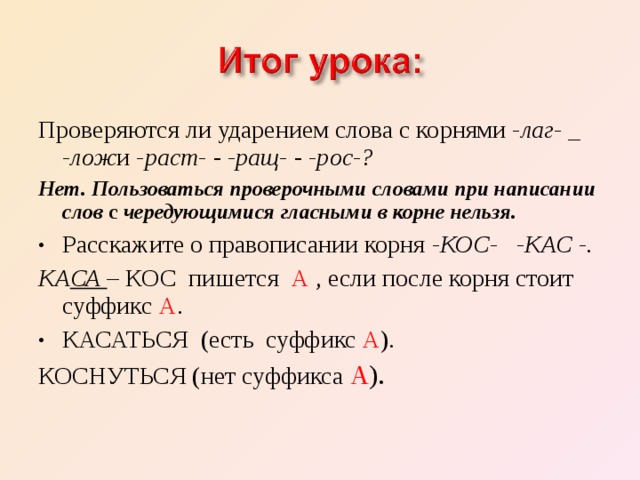 Проверяются ли ударением слова с корнями -лаг- _ -лож­ и -раст- - -ращ- - -рос-? Нет. Пользоваться проверочными словами при написании слов с чередующuмися гласными в корне нельзя. Расскажите о правописании корня -КОС- -КАС -. КА СА – КОС пишется А , если после корня стоит суффикс А . КАСАТЬСЯ (есть суффикс А ). КОСНУТЬСЯ (нет суффикса А ). 