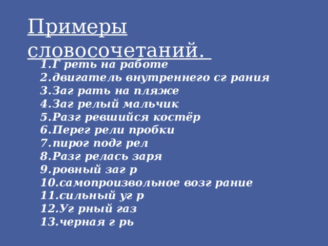 Примеры словосочетаний. Г реть на работе двигатель внутреннего сг рания Заг рать на пляже Заг релый мальчик Разг ревшийся костёр Перег рели пробки пирог подг рел Разг релась заря ровный заг р самопроизвольное возг рание сильный уг р Уг рный газ черная г рь 