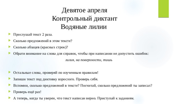 Девятое апреля Контрольный диктант Водяные лилии Прослушай текст 2 раза. Сколько предложений в этом тексте? Сколько абзацев (красных строк)? Обрати внимание на слова для справок, чтобы при написании не допустить ошибок: лилия, на поверхности, тишь Остальные слова, проверяй по изученным правилам! Запиши текст под диктовку взрослого. Проверь себя. Вспомни, сколько предложений в тексте? Посчитай, сколько предложений ты записал? Проверь ещё раз! А теперь, когда ты уверен, что текст написан верно. Приступай к заданиям. 