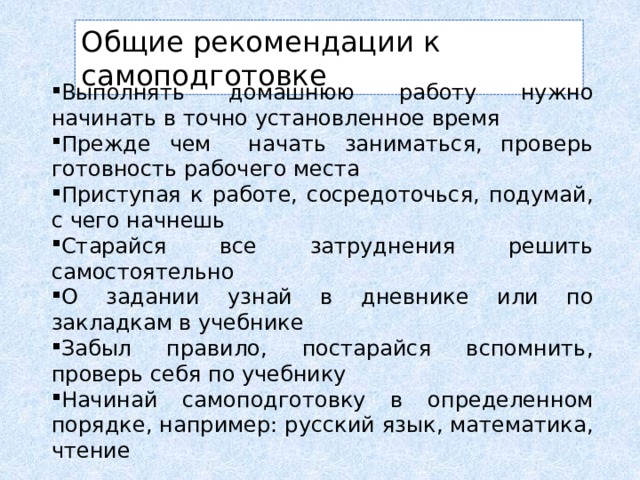 Общие рекомендации к самоподготовке Выполнять домашнюю работу нужно начинать в точно установленное время Прежде чем начать заниматься, проверь готовность рабочего места Приступая к работе, сосредоточься, подумай, с чего начнешь Старайся все затруднения решить самостоятельно О задании узнай в дневнике или по закладкам в учебнике Забыл правило, постарайся вспомнить, проверь себя по учебнику Начинай самоподготовку в определенном порядке, например: русский язык, математика, чтение 