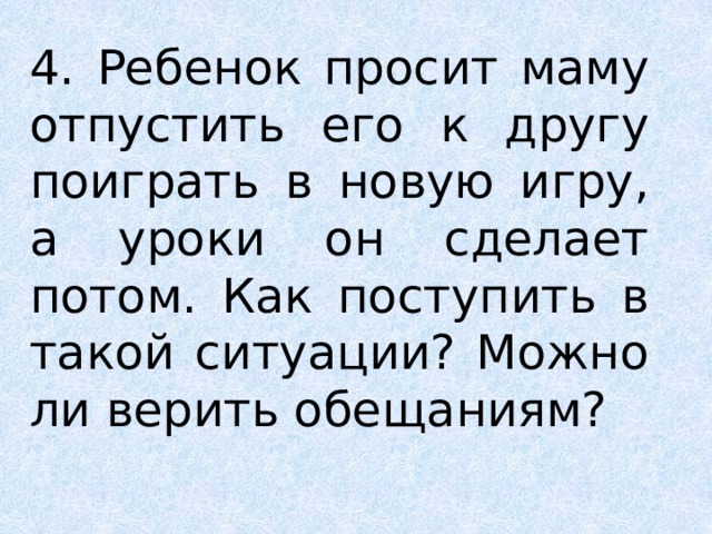 4. Ребенок просит маму отпустить его к другу поиграть в новую игру, а уроки он сделает потом. Как поступить в такой ситуации? Можно ли верить обещаниям? 