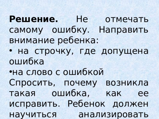 Решение. Не отмечать самому ошибку. Направить внимание ребенка: на строчку, где допущена ошибка на слово с ошибкой Спросить, почему возникла такая ошибка, как ее исправить. Ребенок должен научиться анализировать свои работы. 