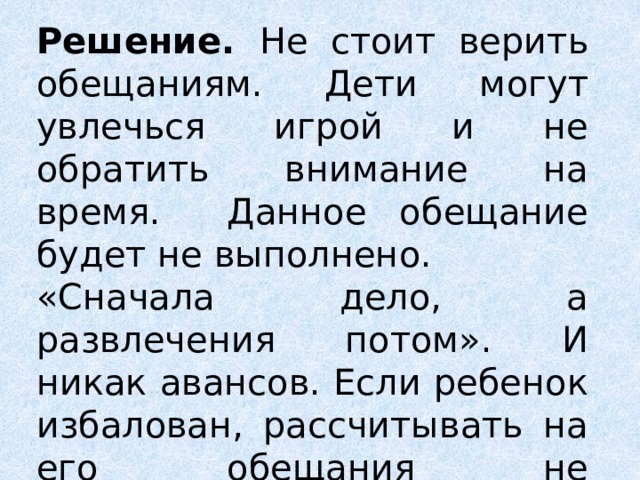 Решение. Не стоит верить обещаниям. Дети могут увлечься игрой и не обратить внимание на время. Данное обещание будет не выполнено. &laquo;Сначала дело, а развлечения потом&raquo;. И никак авансов. Если ребенок избалован, рассчитывать на его обещания не приходится. 