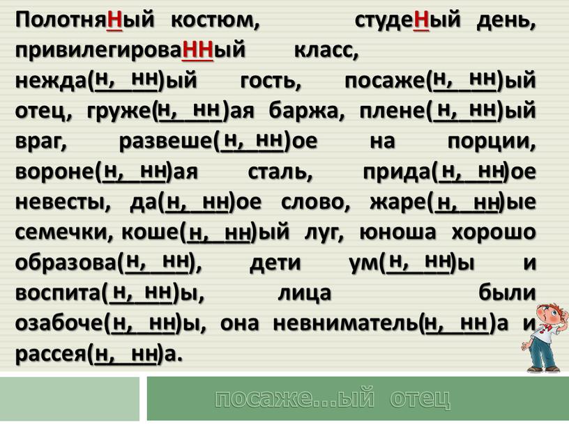 ПолотняНый костюм, студеНый день, привилегироваННый класс, нежда(_____)ый гость, посаже(_____)ый отец, груже(_____)ая баржа, плене(_____)ый враг, развеше(_____)ое на порции, вороне(_____)ая сталь, прида(_____)ое невесты, да(_____)ое слово, жаре(_____)ые семечки,…