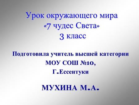 Урок окружающего мира &laquo; 7 чудес Света &raquo; 3 класс Подготовила учитель высшей категории МОУ СОШ 10, Г. Ессентуки МУХИНА М. А.