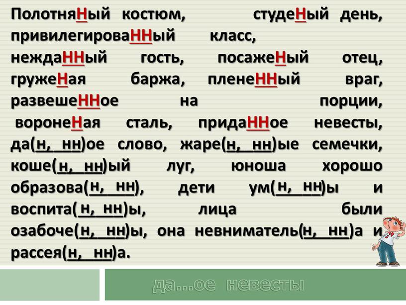 ПолотняНый костюм, студеНый день, привилегироваННый класс, неждаННый гость, посажеНый отец, гружеНая баржа, пленеННый враг, развешеННое на порции, воронеНая сталь, придаННое невесты, да(_____)ое слово, жаре(_____)ые семечки,…