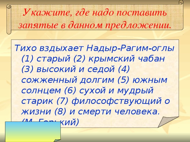 Укажите, где надо поставить запятые в данном предложении. Тихо вздыхает Надыр-Рагим-оглы (1) старый (2) крымский чабан (3) высокий и седой (4) сожженный долгим (5) южным солнцем (6) сухой и мудрый старик (7) философствующий о жизни (8) и смерти человека. (М. Горький) 