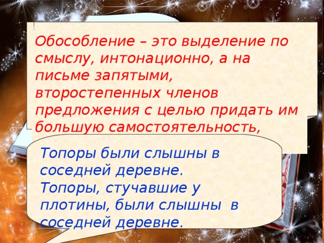 Обособление – это выделение по смыслу, интонационно, а на письме запятыми, второстепенных членов предложения с целью придать им большую самостоятельность, привлечь к ним внимание. Топоры были слышны в соседней деревне. Топоры, стучавшие у плотины, были слышны в соседней деревне. 