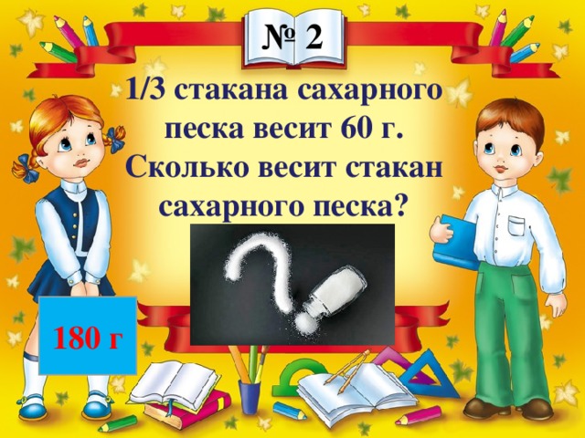 № 2 1/3 стакана сахарного песка весит 60 г. Сколько весит стакан сахарного песка? 180 г