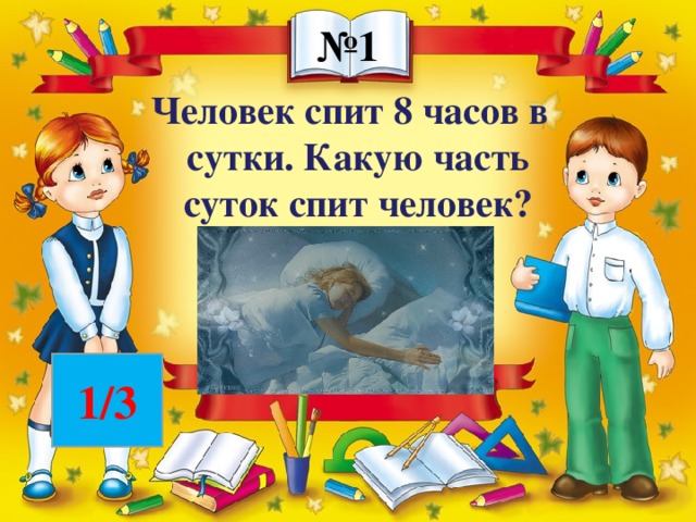 № 1 Человек спит 8 часов в сутки. Какую часть суток спит человек? 1/3