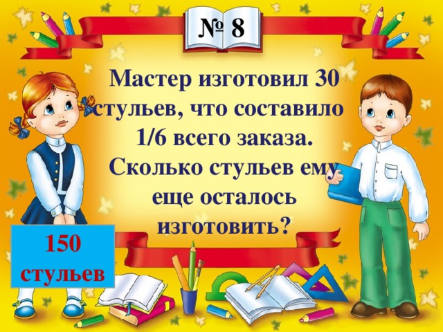 № 8 Мастер изготовил 30 стульев, что составило 1/6 всего заказа. Сколько стульев ему еще осталось изготовить? 150 стульев