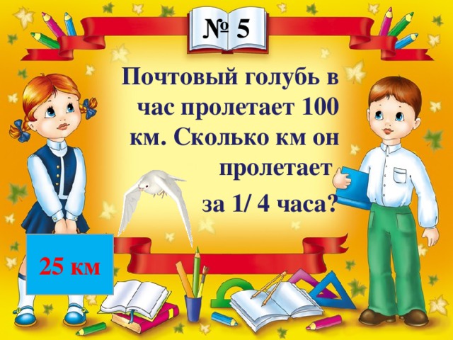 № 5 Почтовый голубь в час пролетает 100 км. Сколько км он пролетает за 1/ 4 часа? 25 км