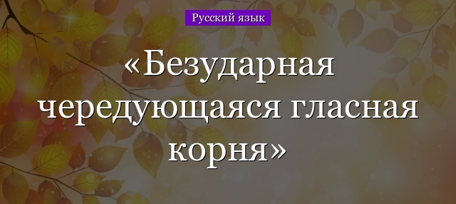 Корни с чередованием гласных: происхождение, правописание безударных гласных, примеры и таблица