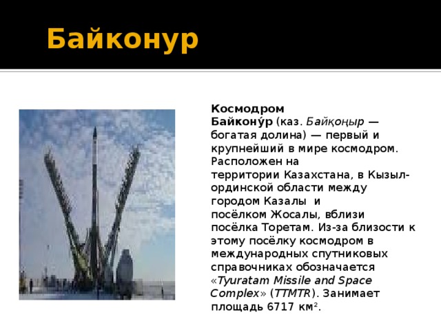  Байконур Космодром Байкону́р (каз. Байқоңыр — богатая долина) — первый и крупнейший в мире космодром. Расположен на территории Казахстана, в Кызыл-ординской области между городом Казалы и посёлком Жосалы, вблизи посёлка Торетам. Из-за близости к этому посёлку космодром в международных спутниковых справочниках обозначается &laquo; Tyuratam Missile and Space Complex &raquo; ( TTMTR ). Занимает площадь 6717 км². 
