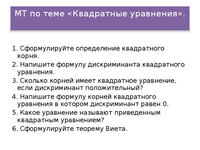 МТ по теме &laquo;Квадратные уравнения&raquo;. 1. Сформулируйте определение квадратного корня. 2. Напишите формулу дискриминанта квадратного уравнения. 3. Сколько корней имеет квадратное уравнение, если дискриминант положительный? 4. Напишите формулу корней квадратного уравнения в котором дискриминант равен 0. 5. Какое уравнение называют приведенным квадратным уравнением? 6. Сформулируйте теорему Виета.