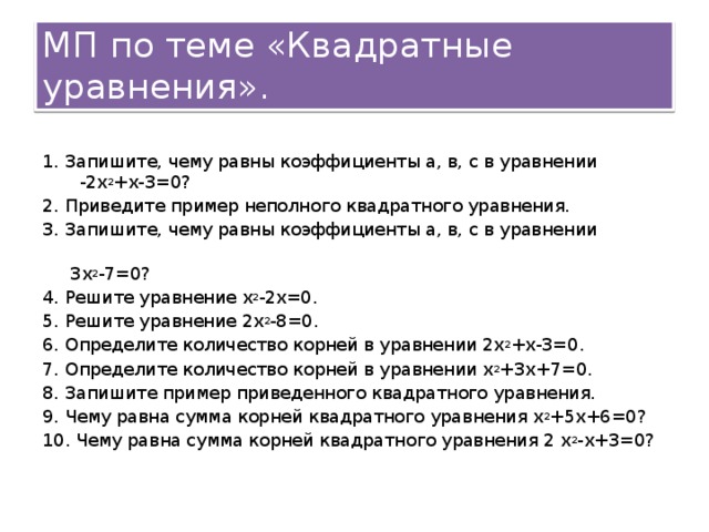 МП по теме &laquo;Квадратные уравнения&raquo;. 1. Запишите, чему равны коэффициенты а, в, с в уравнении -2х 2 +х-3=0? 2. Приведите пример неполного квадратного уравнения. 3. Запишите, чему равны коэффициенты а, в, с в уравнении 3х 2 -7=0? 4. Решите уравнение х 2 -2х=0. 5. Решите уравнение 2х 2 -8=0. 6. Определите количество корней в уравнении 2х 2 +х-3=0. 7. Определите количество корней в уравнении х 2 +3х+7=0. 8. Запишите пример приведенного квадратного уравнения. 9. Чему равна сумма корней квадратного уравнения х 2 +5х+6=0? 10. Чему равна сумма корней квадратного уравнения 2 х 2 -х+3=0?