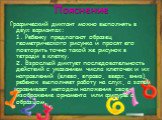 Пояснение. Графический диктант можно выполнять в двух вариантах: 1. Ребенку предлагают образец геометрического рисунка и просят его повторить точно такой же рисунок в тетради в клетку. 2. Взрослый диктует последовательность действий с указанием числа клеточек и их направлений (влево, вправо, вверх,