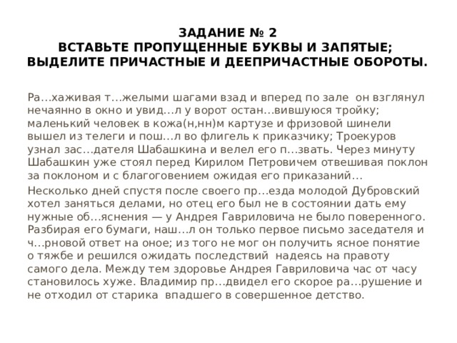 Задание № 2 Вставьте пропущенные буквы и запятые; выделите причастные и деепричастные обороты. Ра…хаживая т…желыми шагами взад и вперед по зале он взглянул нечаянно в окно и увид…л у ворот остан…вившуюся тройку; маленький человек в кожа(н,нн)м картузе и фризовой шинели вышел из телеги и пош…л во флигель к приказчику; Троекуров узнал зас…дателя Шабашкина и велел его п…звать. Через минуту Шабашкин уже стоял перед Кирилом Петровичем отвешивая поклон за поклоном и с благоговением ожидая его приказаний… Несколько дней спустя после своего пр…езда молодой Дубровский хотел заняться делами, но отец его был не в состоянии дать ему нужные об…яснения — у Андрея Гавриловича не было поверенного. Разбирая его бумаги, наш…л он только первое письмо заседателя и ч…рновой ответ на оное; из того не мог он получить ясное понятие о тяжбе и решился ожидать последствий надеясь на правоту самого дела. Между тем здоровье Андрея Гавриловича час от часу становилось хуже. Владимир пр…двидел его скорое ра…рушение и не отходил от старика впадшего в совершенное детство. 
