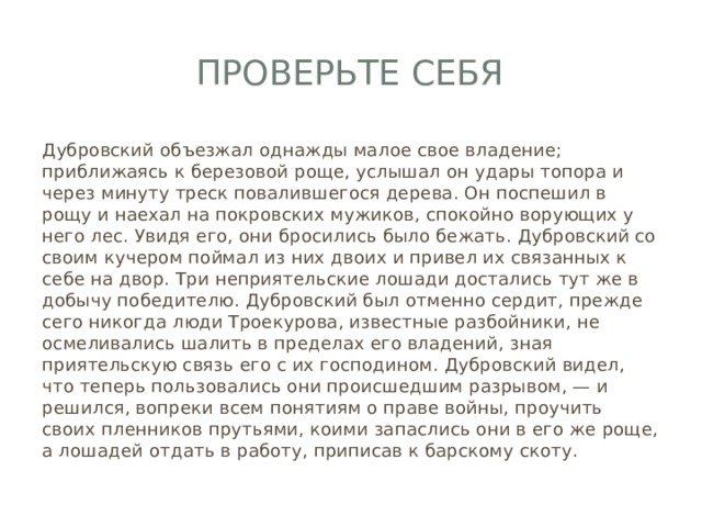 Проверьте себя Дубровский объезжал однажды малое свое владение; приближаясь к березовой роще, услышал он удары топора и через минуту треск повалившегося дерева. Он поспешил в рощу и наехал на покровских мужиков, спокойно ворующих у него лес. Увидя его, они бросились было бежать. Дубровский со своим кучером поймал из них двоих и привел их связанных к себе на двор. Три неприятельские лошади достались тут же в добычу победителю. Дубровский был отменно сердит, прежде сего никогда люди Троекурова, известные разбойники, не осмеливались шалить в пределах его владений, зная приятельскую связь его с их господином. Дубровский видел, что теперь пользовались они происшедшим разрывом, — и решился, вопреки всем понятиям о праве войны, проучить своих пленников прутьями, коими запаслись они в его же роще, а лошадей отдать в работу, приписав к барскому скоту. 