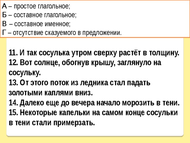 А – простое глагольное; Б – составное глагольное; В – составное именное; Г – отсутствие сказуемого в предложении. 11. И так сосулька утром сверху растёт в толщину. 12. Вот солнце, обогнув крышу, заглянуло на сосульку. 13. От этого поток из ледника стал падать золотыми каплями вниз. 14. Далеко еще до вечера начало морозить в тени. 15. Некоторые капельки на самом конце сосульки в тени стали примерзать. 
