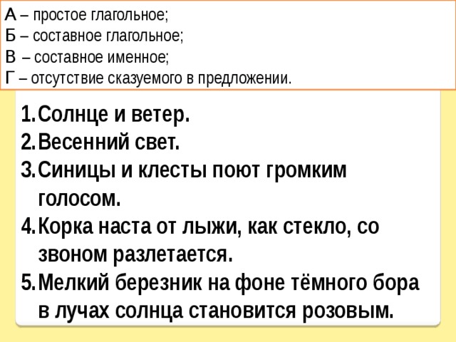 А – простое глагольное; Б – составное глагольное; В – составное именное; Г – отсутствие сказуемого в предложении. Солнце и ветер. Весенний свет. Синицы и клесты поют громким голосом. Корка наста от лыжи, как стекло, со звоном разлетается. Мелкий березник на фоне тёмного бора в лучах солнца становится розовым. 