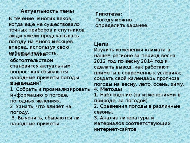 Актуальность темы Гипотеза: Погоду можно определить заранее. В течение многих веков, когда еще не существовало точных приборов и спутников, люди умели предсказывать погоду на много месяцев вперед, используя свою наблюдательность. Цели Изучить изменения климата в нашем регионе за период весна 2012 год по весну 2014 год и сделать вывод, как работают приметы в современных условиях; создать свой календарь прогноза погоды на весну, лето, осень, зиму. В связи с этим обстоятельством становится актуальным вопрос: как сбываются народные приметы погоды в наши дни? Задачи: 1. Собрать и проанализировать информацию о погоде, погодных явлениях. 2. Узнать, что влияет на погоду. 3. Выяснить, сбываются ли народные приметы . 4. Методы 1. Наблюдение (за изменениями в природе, за погодой) 2. Сравнения погоды в различные сезоны. 3. Анализ литературы и материалов соответствующих интернет-сайтов