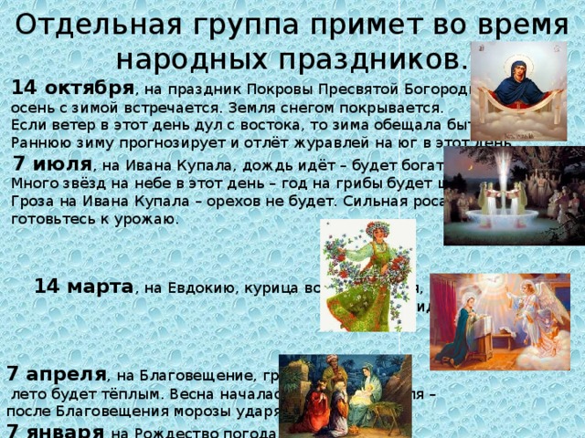 Отдельная группа примет во время народных праздников. 14 октября , на праздник Покровы Пресвятой Богородицы осень с зимой встречается. Земля снегом покрывается. Если ветер в этот день дул с востока, то зима обещала быть холодной. Раннюю зиму прогнозирует и отлёт журавлей на юг в этот день. 7 июля , на Ивана Купала, дождь идёт – будет богатый урожай. Много звёзд на небе в этот день – год на грибы будет щедрый. Гроза на Ивана Купала – орехов не будет. Сильная роса в этот день – готовьтесь к урожаю. 14 марта , на Евдокию, курица воды напьется, то весна ожидается. 7 апреля , на Благовещение, гроза бушует – лето будет тёплым. Весна началась ещё до 7 апреля – после Благовещения морозы ударят. 7 января на Рождество погода предопределяет погоду на весь следующий месяц.