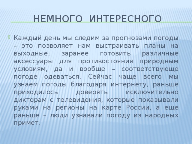 Немного интересного Каждый день мы следим за прогнозами погоды – это позволяет нам выстраивать планы на выходные, заранее готовить различные аксессуары для противостояния природным условиям, да и вообще – соответствующе погоде одеваться. Сейчас чаще всего мы узнаем погоды благодаря интернету, раньше приходилось доверять исключительно дикторам с телевидения, которые показывали руками на регионы на карте России, а еще раньше – люди узнавали погоду из народных примет. 