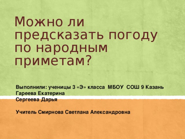 Можно ли предсказать погоду по народным приметам? Выполнили: ученицы 3 &laquo;Э&raquo; класса МБОУ СОШ 9 Казань Гареева Екатерина Сергеева Дарья Учитель Смирнова Светлана Александровна 