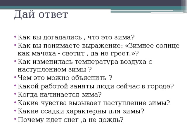 Дай ответ Как вы догадались , что это зима? Как вы понимаете выражение: &laquo;Зимнее солнце как мачеха - светит , да не греет.&raquo;? Как изменилась температура воздуха с наступлением зимы ? Чем это можно объяснить ? Какой работой заняты люди сейчас в городе? Когда начинается зима? Какие чувства вызывает наступление зимы? Какие осадки характерны для зимы? Почему идет снег ,а не дождь? 