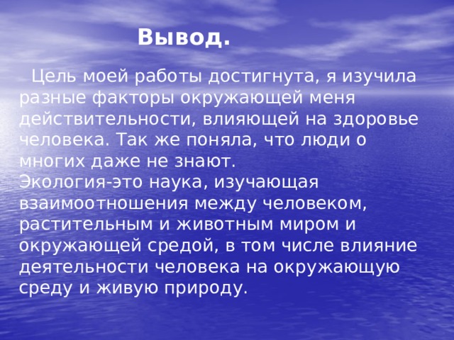  Вывод. Цель моей работы достигнута, я изучила разные факторы окружающей меня действительности, влияющей на здоровье человека. Так же поняла, что люди о многих даже не знают. Экология-это наука, изучающая взаимоотношения между человеком, растительным и животным миром и окружающей средой, в том числе влияние деятельности человека на окружающую среду и живую природу. 