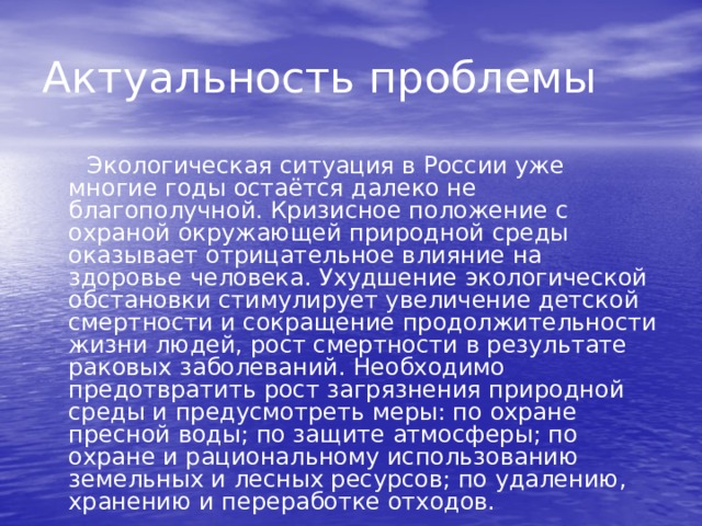 Актуальность проблемы Экологическая ситуация в России уже многие годы остаётся далеко не благополучной. Кризисное положение с охраной окружающей природной среды оказывает отрицательное влияние на здоровье человека. Ухудшение экологической обстановки стимулирует увеличение детской смертности и сокращение продолжительности жизни людей, рост смертности в результате раковых заболеваний. Необходимо предотвратить рост загрязнения природной среды и предусмотреть меры: по охране пресной воды; по защите атмосферы; по охране и рациональному использованию земельных и лесных ресурсов; по удалению, хранению и переработке отходов. 