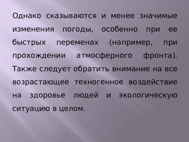 Однако сказываются и менее значимые изменения погоды, особенно при ее быстрых переменах (например, при прохождении атмосферного фронта). Также следует обратить внимание на все возрастающее техногенное воздействие на здоровье людей и экологическую ситуацию в целом.