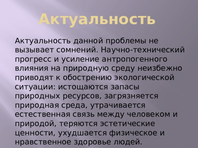 Актуальность Актуальность данной проблемы не вызывает сомнений. Научно-технический прогресс и усиление антропогенного влияния на природную среду неизбежно приводят к обострению экологической ситуации: истощаются запасы природных ресурсов, загрязняется природная среда, утрачивается естественная связь между человеком и природой, теряются эстетические ценности, ухудшается физическое и нравственное здоровье людей. 