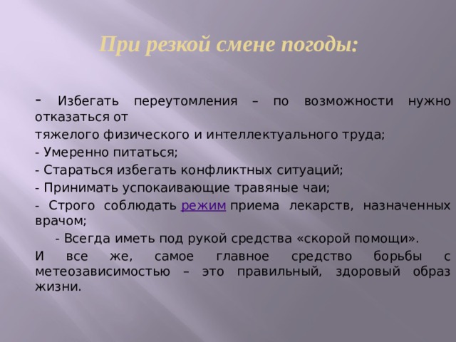 При резкой смене погоды: - Избегать переутомления – по возможности нужно отказаться от тяжелого физического и интеллектуального труда; - Умеренно питаться; - Стараться избегать конфликтных ситуаций; - Принимать успокаивающие травяные чаи; - Строго соблюдать режим приема лекарств, назначенных врачом; - Всегда иметь под рукой средства &laquo;скорой помощи&raquo;. И все же, самое главное средство борьбы с метеозависимостью – это правильный, здоровый образ жизни.