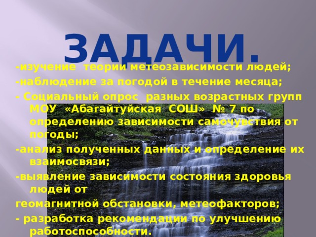 -изучение теории метеозависимости людей; -наблюдение за погодой в течение месяца; - Социальный опрос разных возрастных групп МОУ &laquo;Абагайтуйская СОШ&raquo; № 7 по определению зависимости самочувствия от погоды; -анализ полученных данных и определение их взаимосвязи; -выявление зависимости состояния здоровья людей от геомагнитной обстановки, метеофакторов; - разработка рекомендации по улучшению работоспособности. ЗАДАЧИ.