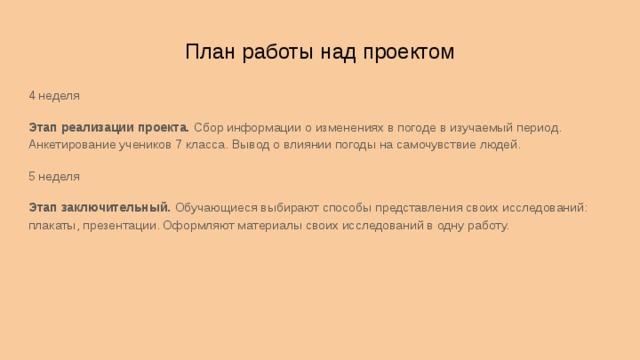 План работы над проектом 4 неделя Этап реализации проекта. Сбор информации о изменениях в погоде в изучаемый период. Анкетирование учеников 7 класса. Вывод о влиянии погоды на самочувствие людей. 5 неделя Этап заключительный. Обучающиеся выбирают способы представления своих исследований: плакаты, презентации. Оформляют материалы своих исследований в одну работу. 