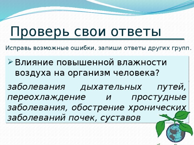 Проверь свои ответы Исправь возможные ошибки, запиши ответы других групп. Влияние повышенной влажности воздуха на организм человека? заболевания дыхательных путей, переохлаждение и простудные заболевания, обострение хронических заболеваний почек, суставов 