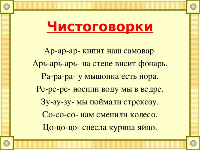 Чистоговорки Ра-ра-ра- начинается игра. Ро-ро-ро- у мальчика ведро. Ру-ру-ру- продолжаем мы игру. Ры-ры-ры- подарили нам шары. Ре-ре-ре- стоит дом на горе. Ри-ри-ри- на ветках снегири. Ра-ра-ра- у мышонка есть нора. Ре-ре-ре- носили воду мы в ведре.