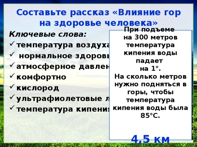 Составьте рассказ &laquo;Влияние гор на здоровье человека&raquo; Ключевые слова: температура воздуха нормальное здоровье атмосферное давление комфортно кислород ультрафиолетовые лучи температура кипения воды При подъеме на 300 метров температура кипения воды падает на 1 °. На сколько метров нужно подняться в горы, чтобы температура кипения воды была 85°С. 4,5 км 