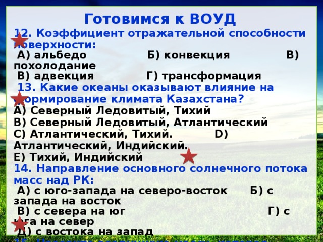 Готовимся к ВОУД 12. Коэффициент отражательной способности поверхности: А) альбедо Б) конвекция В) похолодание В) адвекция Г) трансформация 13. Какие океаны оказывают влияние на формирование кли­мата Казахстана? A) Северный Ледовитый, Тихий B) Северный Ледовитый, Атлантический C) Атлантический, Тихий. D) Атлантический, Индийский. E) Тихий, Индийский 14. Направление основного солнечного потока масс над РК: А) с юго-запада на северо-восток Б) с запада на восток В) с севера на юг Г) с юга на север Д) с востока на запад 15. Назовите воздушную массу, которая приносит похолодание на территорию республики: А) умеренная морская Б) умеренная континентальная В) тропическая континентальная Г) тропическая Д) арктическая 